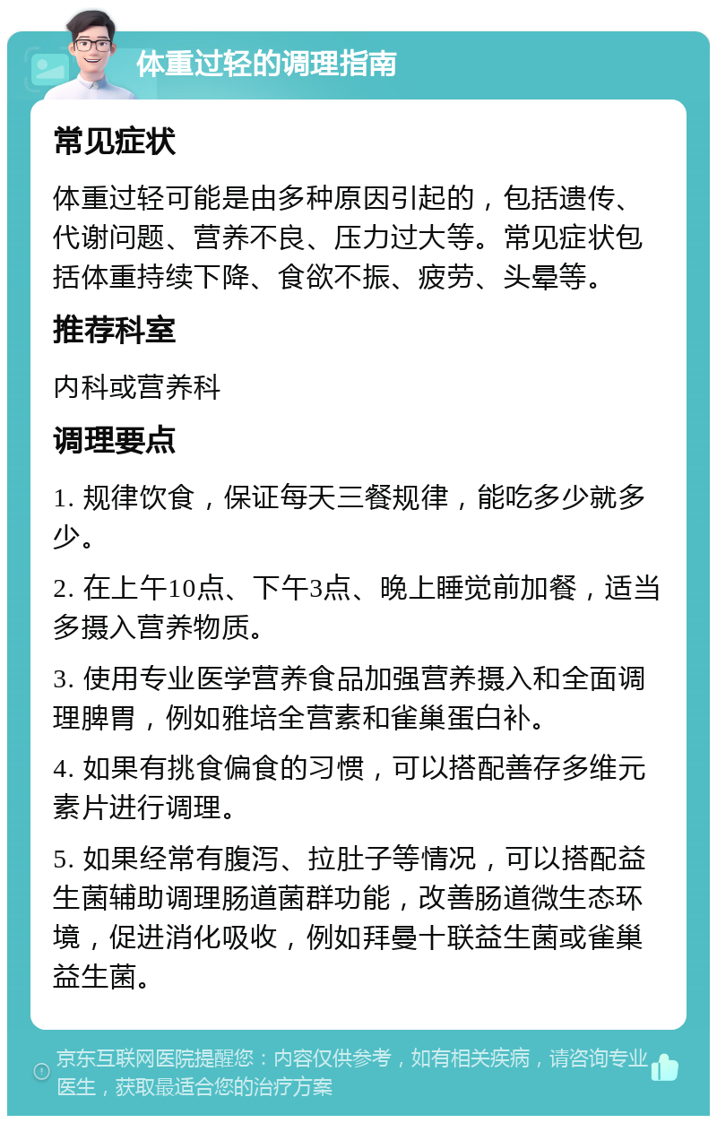 体重过轻的调理指南 常见症状 体重过轻可能是由多种原因引起的，包括遗传、代谢问题、营养不良、压力过大等。常见症状包括体重持续下降、食欲不振、疲劳、头晕等。 推荐科室 内科或营养科 调理要点 1. 规律饮食，保证每天三餐规律，能吃多少就多少。 2. 在上午10点、下午3点、晚上睡觉前加餐，适当多摄入营养物质。 3. 使用专业医学营养食品加强营养摄入和全面调理脾胃，例如雅培全营素和雀巢蛋白补。 4. 如果有挑食偏食的习惯，可以搭配善存多维元素片进行调理。 5. 如果经常有腹泻、拉肚子等情况，可以搭配益生菌辅助调理肠道菌群功能，改善肠道微生态环境，促进消化吸收，例如拜曼十联益生菌或雀巢益生菌。