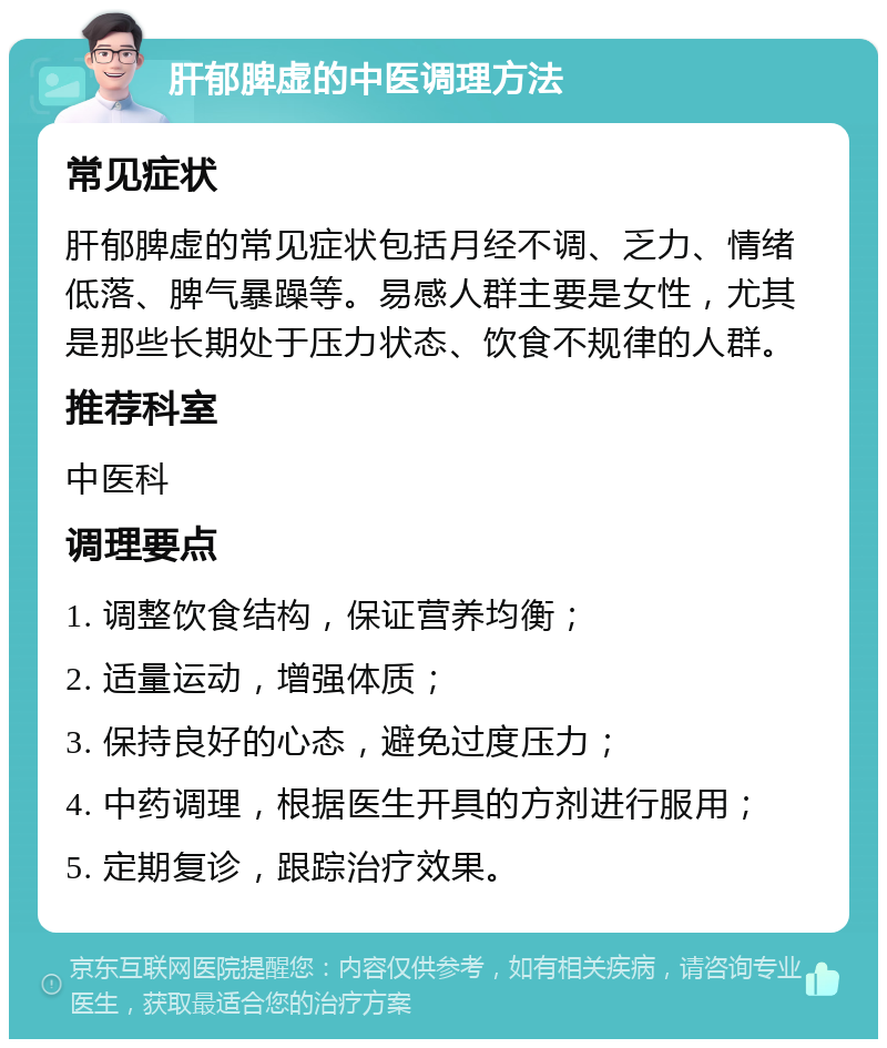 肝郁脾虚的中医调理方法 常见症状 肝郁脾虚的常见症状包括月经不调、乏力、情绪低落、脾气暴躁等。易感人群主要是女性，尤其是那些长期处于压力状态、饮食不规律的人群。 推荐科室 中医科 调理要点 1. 调整饮食结构，保证营养均衡； 2. 适量运动，增强体质； 3. 保持良好的心态，避免过度压力； 4. 中药调理，根据医生开具的方剂进行服用； 5. 定期复诊，跟踪治疗效果。