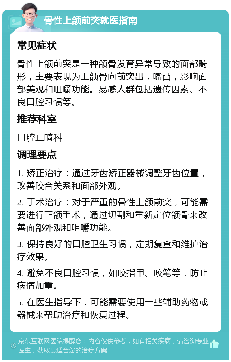 骨性上颌前突就医指南 常见症状 骨性上颌前突是一种颌骨发育异常导致的面部畸形，主要表现为上颌骨向前突出，嘴凸，影响面部美观和咀嚼功能。易感人群包括遗传因素、不良口腔习惯等。 推荐科室 口腔正畸科 调理要点 1. 矫正治疗：通过牙齿矫正器械调整牙齿位置，改善咬合关系和面部外观。 2. 手术治疗：对于严重的骨性上颌前突，可能需要进行正颌手术，通过切割和重新定位颌骨来改善面部外观和咀嚼功能。 3. 保持良好的口腔卫生习惯，定期复查和维护治疗效果。 4. 避免不良口腔习惯，如咬指甲、咬笔等，防止病情加重。 5. 在医生指导下，可能需要使用一些辅助药物或器械来帮助治疗和恢复过程。