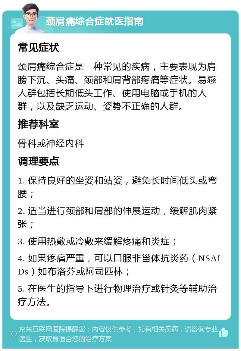 颈肩痛综合症就医指南 常见症状 颈肩痛综合症是一种常见的疾病，主要表现为肩膀下沉、头痛、颈部和肩背部疼痛等症状。易感人群包括长期低头工作、使用电脑或手机的人群，以及缺乏运动、姿势不正确的人群。 推荐科室 骨科或神经内科 调理要点 1. 保持良好的坐姿和站姿，避免长时间低头或弯腰； 2. 适当进行颈部和肩部的伸展运动，缓解肌肉紧张； 3. 使用热敷或冷敷来缓解疼痛和炎症； 4. 如果疼痛严重，可以口服非甾体抗炎药（NSAIDs）如布洛芬或阿司匹林； 5. 在医生的指导下进行物理治疗或针灸等辅助治疗方法。