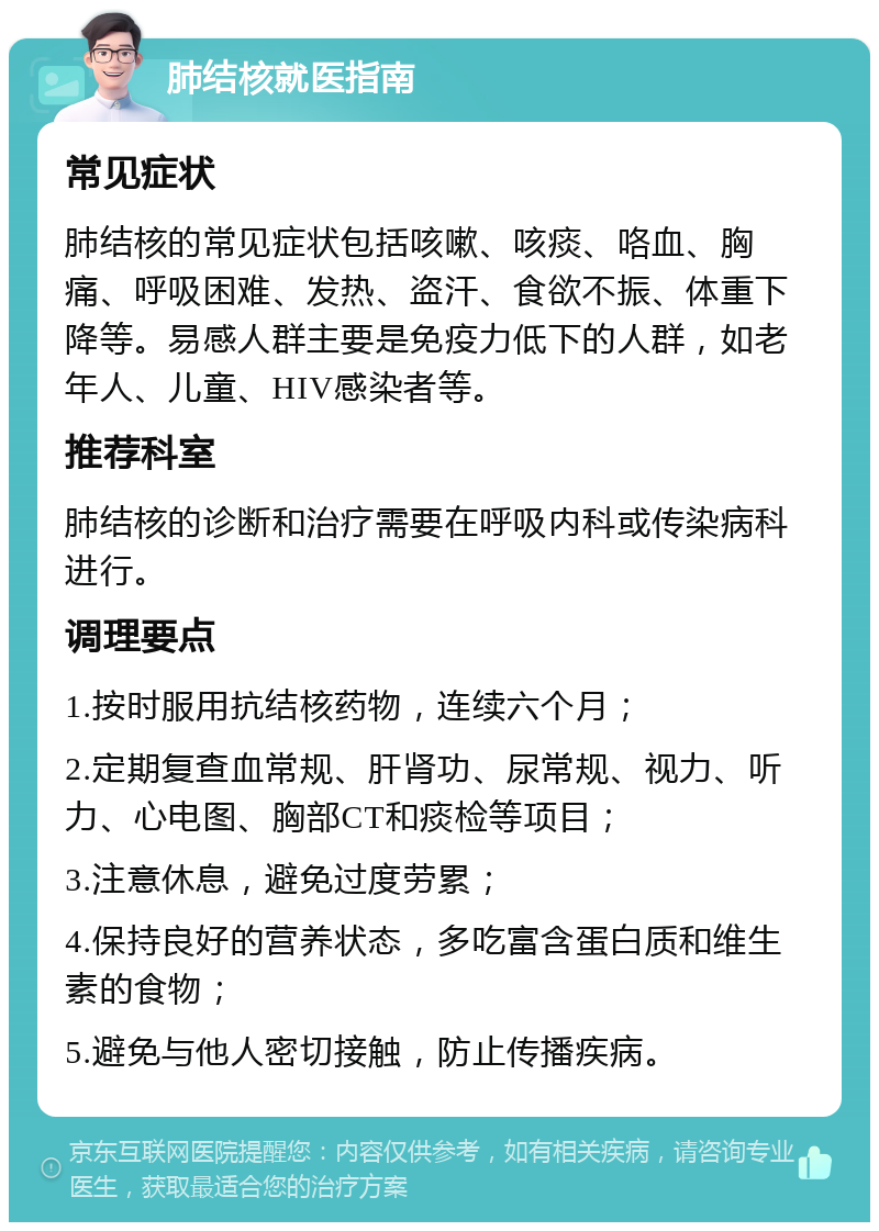 肺结核就医指南 常见症状 肺结核的常见症状包括咳嗽、咳痰、咯血、胸痛、呼吸困难、发热、盗汗、食欲不振、体重下降等。易感人群主要是免疫力低下的人群，如老年人、儿童、HIV感染者等。 推荐科室 肺结核的诊断和治疗需要在呼吸内科或传染病科进行。 调理要点 1.按时服用抗结核药物，连续六个月； 2.定期复查血常规、肝肾功、尿常规、视力、听力、心电图、胸部CT和痰检等项目； 3.注意休息，避免过度劳累； 4.保持良好的营养状态，多吃富含蛋白质和维生素的食物； 5.避免与他人密切接触，防止传播疾病。