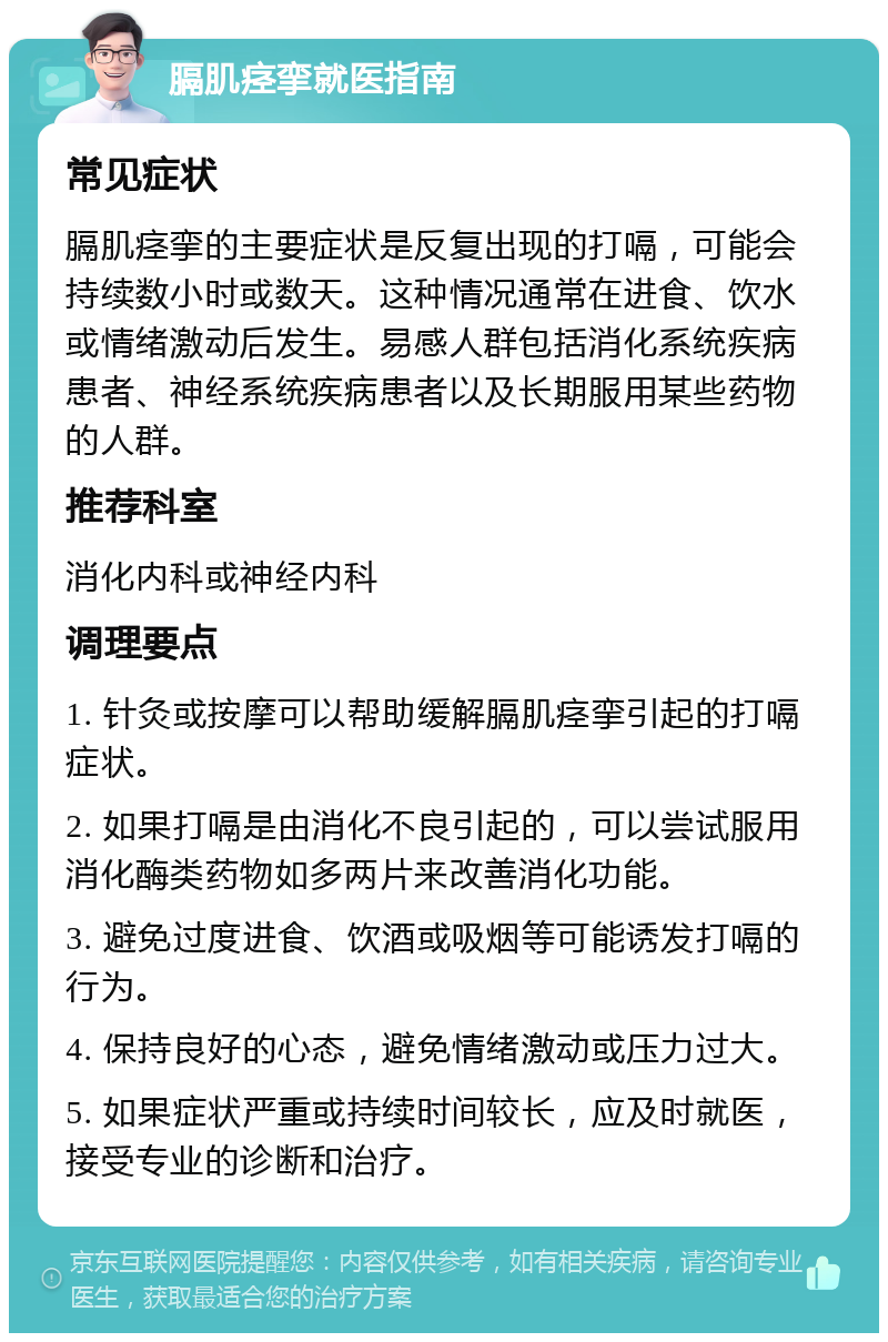 膈肌痉挛就医指南 常见症状 膈肌痉挛的主要症状是反复出现的打嗝，可能会持续数小时或数天。这种情况通常在进食、饮水或情绪激动后发生。易感人群包括消化系统疾病患者、神经系统疾病患者以及长期服用某些药物的人群。 推荐科室 消化内科或神经内科 调理要点 1. 针灸或按摩可以帮助缓解膈肌痉挛引起的打嗝症状。 2. 如果打嗝是由消化不良引起的，可以尝试服用消化酶类药物如多两片来改善消化功能。 3. 避免过度进食、饮酒或吸烟等可能诱发打嗝的行为。 4. 保持良好的心态，避免情绪激动或压力过大。 5. 如果症状严重或持续时间较长，应及时就医，接受专业的诊断和治疗。