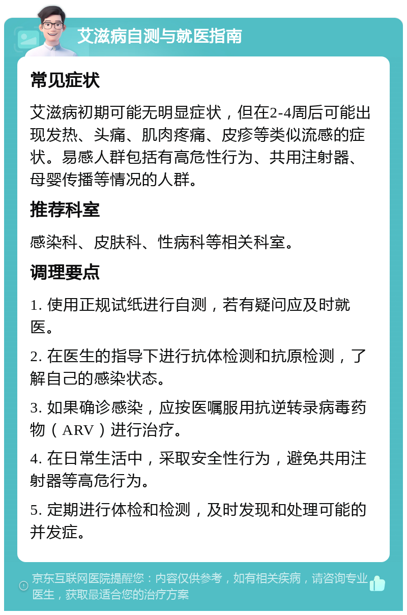 艾滋病自测与就医指南 常见症状 艾滋病初期可能无明显症状，但在2-4周后可能出现发热、头痛、肌肉疼痛、皮疹等类似流感的症状。易感人群包括有高危性行为、共用注射器、母婴传播等情况的人群。 推荐科室 感染科、皮肤科、性病科等相关科室。 调理要点 1. 使用正规试纸进行自测，若有疑问应及时就医。 2. 在医生的指导下进行抗体检测和抗原检测，了解自己的感染状态。 3. 如果确诊感染，应按医嘱服用抗逆转录病毒药物（ARV）进行治疗。 4. 在日常生活中，采取安全性行为，避免共用注射器等高危行为。 5. 定期进行体检和检测，及时发现和处理可能的并发症。