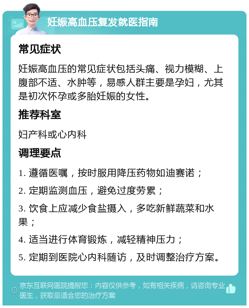 妊娠高血压复发就医指南 常见症状 妊娠高血压的常见症状包括头痛、视力模糊、上腹部不适、水肿等，易感人群主要是孕妇，尤其是初次怀孕或多胎妊娠的女性。 推荐科室 妇产科或心内科 调理要点 1. 遵循医嘱，按时服用降压药物如迪赛诺； 2. 定期监测血压，避免过度劳累； 3. 饮食上应减少食盐摄入，多吃新鲜蔬菜和水果； 4. 适当进行体育锻炼，减轻精神压力； 5. 定期到医院心内科随访，及时调整治疗方案。