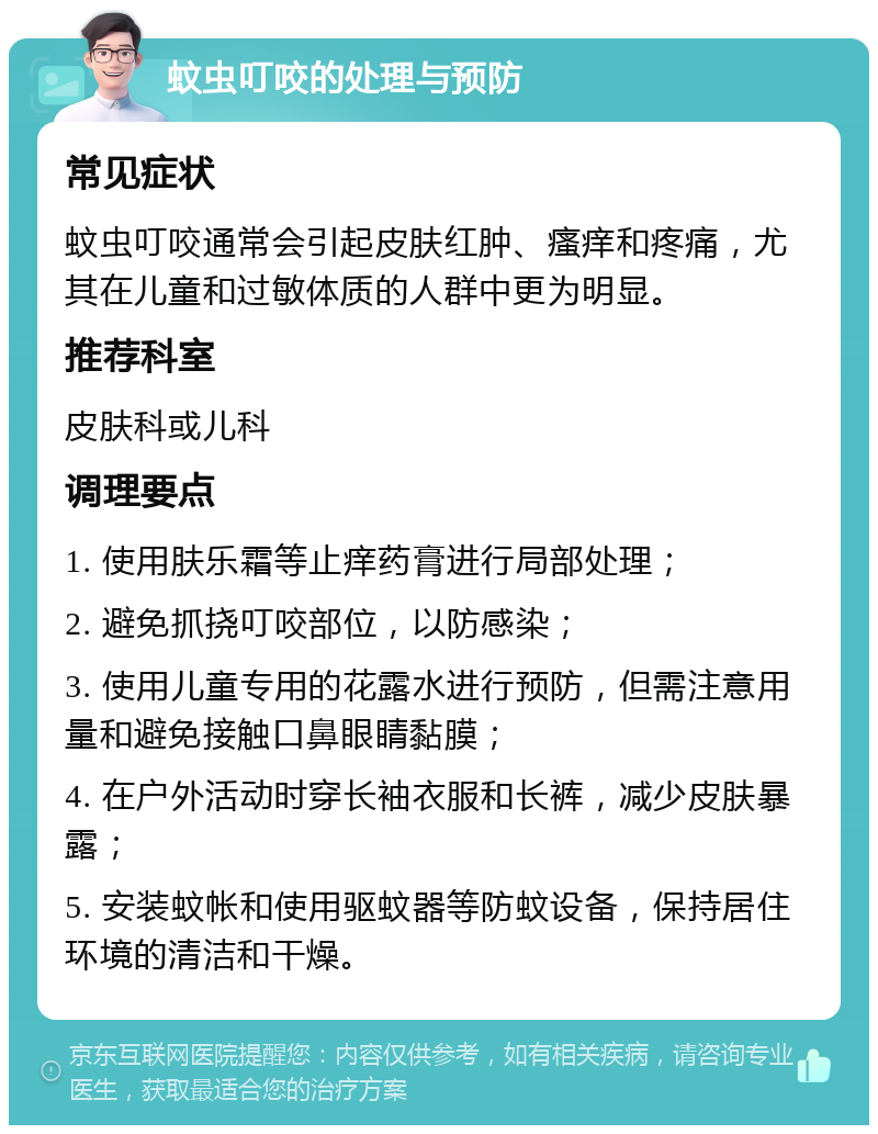 蚊虫叮咬的处理与预防 常见症状 蚊虫叮咬通常会引起皮肤红肿、瘙痒和疼痛，尤其在儿童和过敏体质的人群中更为明显。 推荐科室 皮肤科或儿科 调理要点 1. 使用肤乐霜等止痒药膏进行局部处理； 2. 避免抓挠叮咬部位，以防感染； 3. 使用儿童专用的花露水进行预防，但需注意用量和避免接触口鼻眼睛黏膜； 4. 在户外活动时穿长袖衣服和长裤，减少皮肤暴露； 5. 安装蚊帐和使用驱蚊器等防蚊设备，保持居住环境的清洁和干燥。