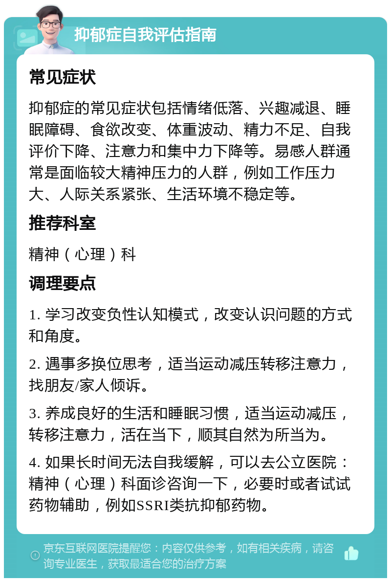 抑郁症自我评估指南 常见症状 抑郁症的常见症状包括情绪低落、兴趣减退、睡眠障碍、食欲改变、体重波动、精力不足、自我评价下降、注意力和集中力下降等。易感人群通常是面临较大精神压力的人群，例如工作压力大、人际关系紧张、生活环境不稳定等。 推荐科室 精神（心理）科 调理要点 1. 学习改变负性认知模式，改变认识问题的方式和角度。 2. 遇事多换位思考，适当运动减压转移注意力，找朋友/家人倾诉。 3. 养成良好的生活和睡眠习惯，适当运动减压，转移注意力，活在当下，顺其自然为所当为。 4. 如果长时间无法自我缓解，可以去公立医院：精神（心理）科面诊咨询一下，必要时或者试试药物辅助，例如SSRI类抗抑郁药物。