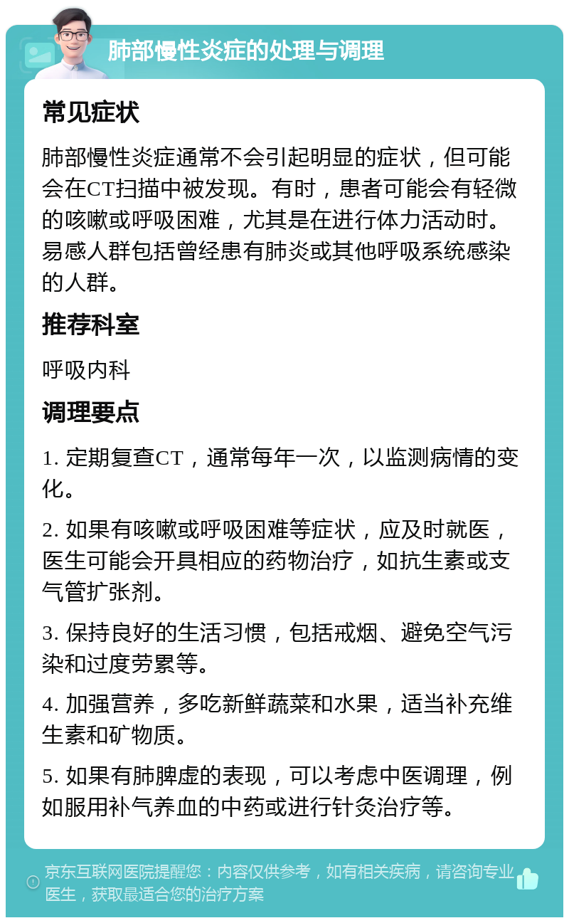 肺部慢性炎症的处理与调理 常见症状 肺部慢性炎症通常不会引起明显的症状，但可能会在CT扫描中被发现。有时，患者可能会有轻微的咳嗽或呼吸困难，尤其是在进行体力活动时。易感人群包括曾经患有肺炎或其他呼吸系统感染的人群。 推荐科室 呼吸内科 调理要点 1. 定期复查CT，通常每年一次，以监测病情的变化。 2. 如果有咳嗽或呼吸困难等症状，应及时就医，医生可能会开具相应的药物治疗，如抗生素或支气管扩张剂。 3. 保持良好的生活习惯，包括戒烟、避免空气污染和过度劳累等。 4. 加强营养，多吃新鲜蔬菜和水果，适当补充维生素和矿物质。 5. 如果有肺脾虚的表现，可以考虑中医调理，例如服用补气养血的中药或进行针灸治疗等。