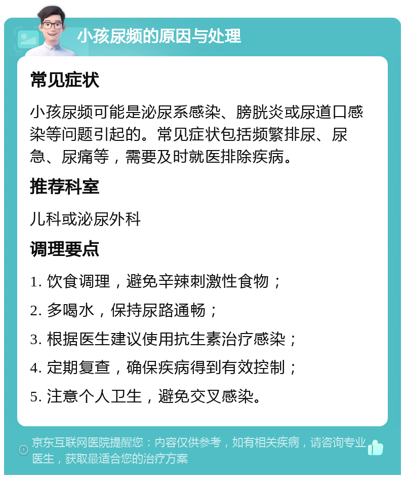 小孩尿频的原因与处理 常见症状 小孩尿频可能是泌尿系感染、膀胱炎或尿道口感染等问题引起的。常见症状包括频繁排尿、尿急、尿痛等，需要及时就医排除疾病。 推荐科室 儿科或泌尿外科 调理要点 1. 饮食调理，避免辛辣刺激性食物； 2. 多喝水，保持尿路通畅； 3. 根据医生建议使用抗生素治疗感染； 4. 定期复查，确保疾病得到有效控制； 5. 注意个人卫生，避免交叉感染。