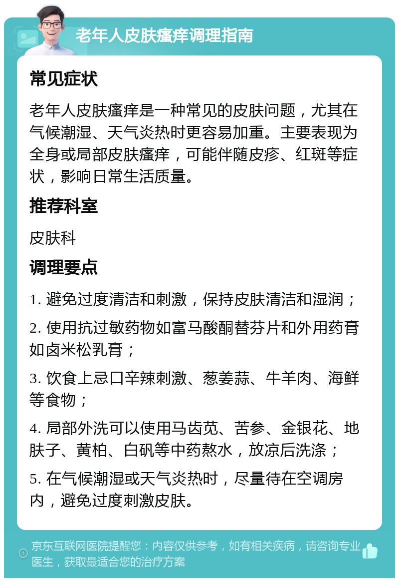 老年人皮肤瘙痒调理指南 常见症状 老年人皮肤瘙痒是一种常见的皮肤问题，尤其在气候潮湿、天气炎热时更容易加重。主要表现为全身或局部皮肤瘙痒，可能伴随皮疹、红斑等症状，影响日常生活质量。 推荐科室 皮肤科 调理要点 1. 避免过度清洁和刺激，保持皮肤清洁和湿润； 2. 使用抗过敏药物如富马酸酮替芬片和外用药膏如卤米松乳膏； 3. 饮食上忌口辛辣刺激、葱姜蒜、牛羊肉、海鲜等食物； 4. 局部外洗可以使用马齿苋、苦参、金银花、地肤子、黄柏、白矾等中药熬水，放凉后洗涤； 5. 在气候潮湿或天气炎热时，尽量待在空调房内，避免过度刺激皮肤。