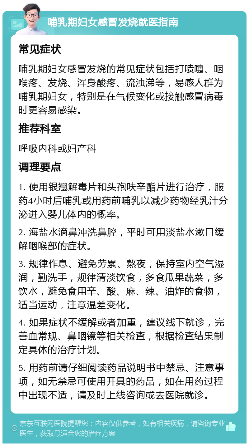 哺乳期妇女感冒发烧就医指南 常见症状 哺乳期妇女感冒发烧的常见症状包括打喷嚏、咽喉疼、发烧、浑身酸疼、流浊涕等，易感人群为哺乳期妇女，特别是在气候变化或接触感冒病毒时更容易感染。 推荐科室 呼吸内科或妇产科 调理要点 1. 使用银翘解毒片和头孢呋辛酯片进行治疗，服药4小时后哺乳或用药前哺乳以减少药物经乳汁分泌进入婴儿体内的概率。 2. 海盐水滴鼻冲洗鼻腔，平时可用淡盐水漱口缓解咽喉部的症状。 3. 规律作息、避免劳累、熬夜，保持室内空气湿润，勤洗手，规律清淡饮食，多食瓜果蔬菜，多饮水，避免食用辛、酸、麻、辣、油炸的食物，适当运动，注意温差变化。 4. 如果症状不缓解或者加重，建议线下就诊，完善血常规、鼻咽镜等相关检查，根据检查结果制定具体的治疗计划。 5. 用药前请仔细阅读药品说明书中禁忌、注意事项，如无禁忌可使用开具的药品，如在用药过程中出现不适，请及时上线咨询或去医院就诊。