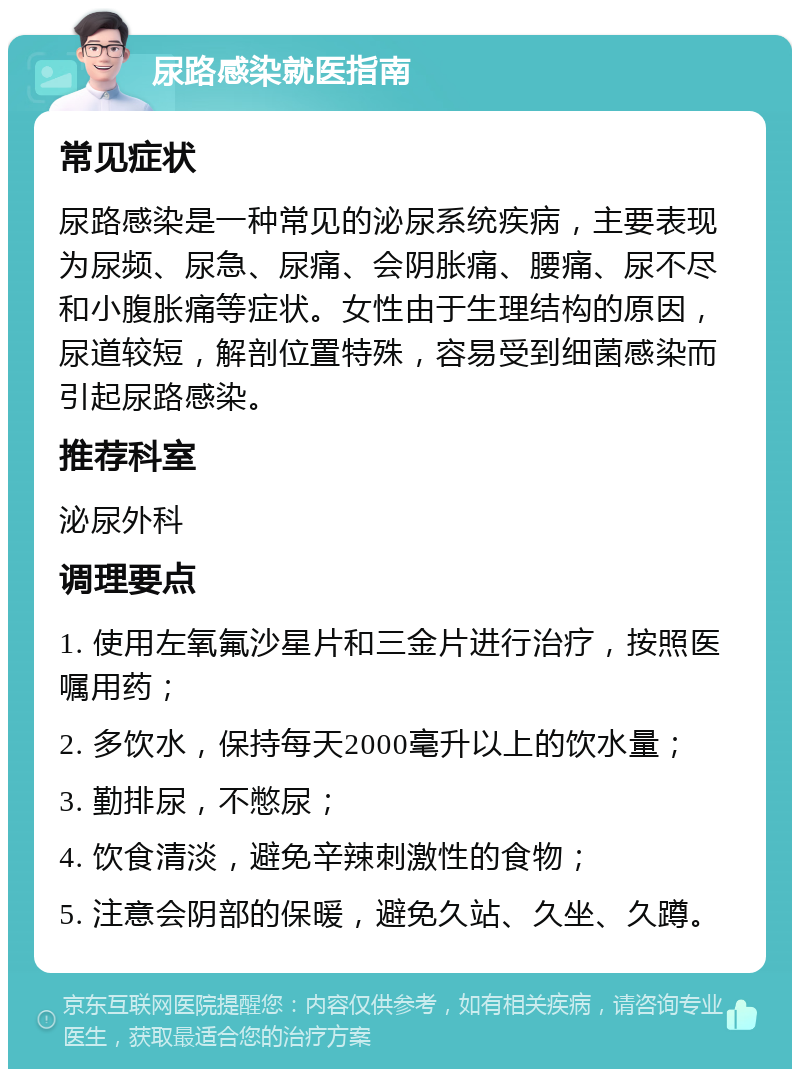 尿路感染就医指南 常见症状 尿路感染是一种常见的泌尿系统疾病，主要表现为尿频、尿急、尿痛、会阴胀痛、腰痛、尿不尽和小腹胀痛等症状。女性由于生理结构的原因，尿道较短，解剖位置特殊，容易受到细菌感染而引起尿路感染。 推荐科室 泌尿外科 调理要点 1. 使用左氧氟沙星片和三金片进行治疗，按照医嘱用药； 2. 多饮水，保持每天2000毫升以上的饮水量； 3. 勤排尿，不憋尿； 4. 饮食清淡，避免辛辣刺激性的食物； 5. 注意会阴部的保暖，避免久站、久坐、久蹲。