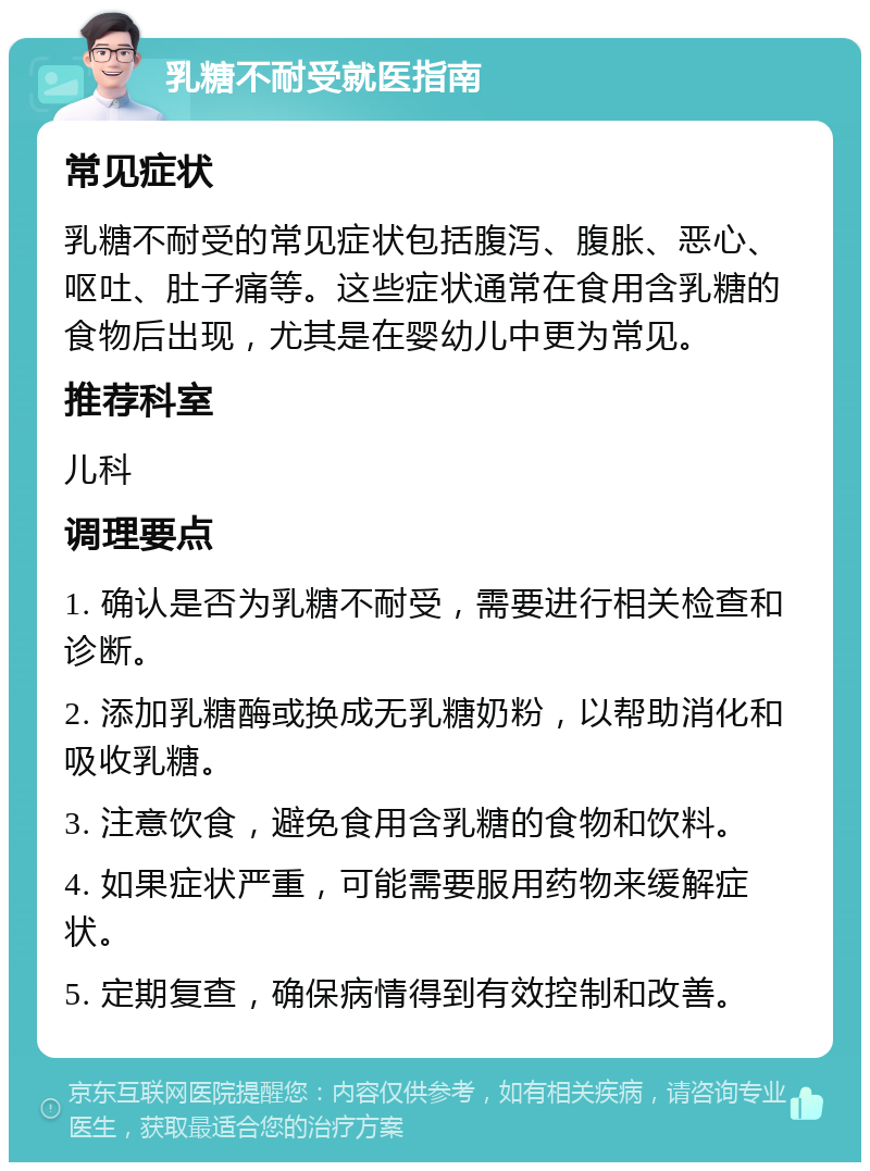 乳糖不耐受就医指南 常见症状 乳糖不耐受的常见症状包括腹泻、腹胀、恶心、呕吐、肚子痛等。这些症状通常在食用含乳糖的食物后出现，尤其是在婴幼儿中更为常见。 推荐科室 儿科 调理要点 1. 确认是否为乳糖不耐受，需要进行相关检查和诊断。 2. 添加乳糖酶或换成无乳糖奶粉，以帮助消化和吸收乳糖。 3. 注意饮食，避免食用含乳糖的食物和饮料。 4. 如果症状严重，可能需要服用药物来缓解症状。 5. 定期复查，确保病情得到有效控制和改善。