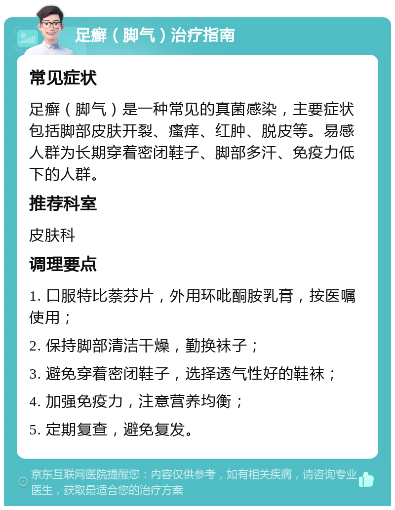 足癣（脚气）治疗指南 常见症状 足癣（脚气）是一种常见的真菌感染，主要症状包括脚部皮肤开裂、瘙痒、红肿、脱皮等。易感人群为长期穿着密闭鞋子、脚部多汗、免疫力低下的人群。 推荐科室 皮肤科 调理要点 1. 口服特比萘芬片，外用环吡酮胺乳膏，按医嘱使用； 2. 保持脚部清洁干燥，勤换袜子； 3. 避免穿着密闭鞋子，选择透气性好的鞋袜； 4. 加强免疫力，注意营养均衡； 5. 定期复查，避免复发。