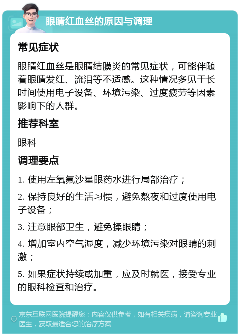 眼睛红血丝的原因与调理 常见症状 眼睛红血丝是眼睛结膜炎的常见症状，可能伴随着眼睛发红、流泪等不适感。这种情况多见于长时间使用电子设备、环境污染、过度疲劳等因素影响下的人群。 推荐科室 眼科 调理要点 1. 使用左氧氟沙星眼药水进行局部治疗； 2. 保持良好的生活习惯，避免熬夜和过度使用电子设备； 3. 注意眼部卫生，避免揉眼睛； 4. 增加室内空气湿度，减少环境污染对眼睛的刺激； 5. 如果症状持续或加重，应及时就医，接受专业的眼科检查和治疗。