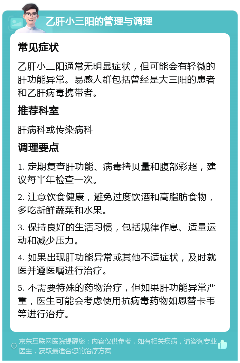 乙肝小三阳的管理与调理 常见症状 乙肝小三阳通常无明显症状，但可能会有轻微的肝功能异常。易感人群包括曾经是大三阳的患者和乙肝病毒携带者。 推荐科室 肝病科或传染病科 调理要点 1. 定期复查肝功能、病毒拷贝量和腹部彩超，建议每半年检查一次。 2. 注意饮食健康，避免过度饮酒和高脂肪食物，多吃新鲜蔬菜和水果。 3. 保持良好的生活习惯，包括规律作息、适量运动和减少压力。 4. 如果出现肝功能异常或其他不适症状，及时就医并遵医嘱进行治疗。 5. 不需要特殊的药物治疗，但如果肝功能异常严重，医生可能会考虑使用抗病毒药物如恩替卡韦等进行治疗。