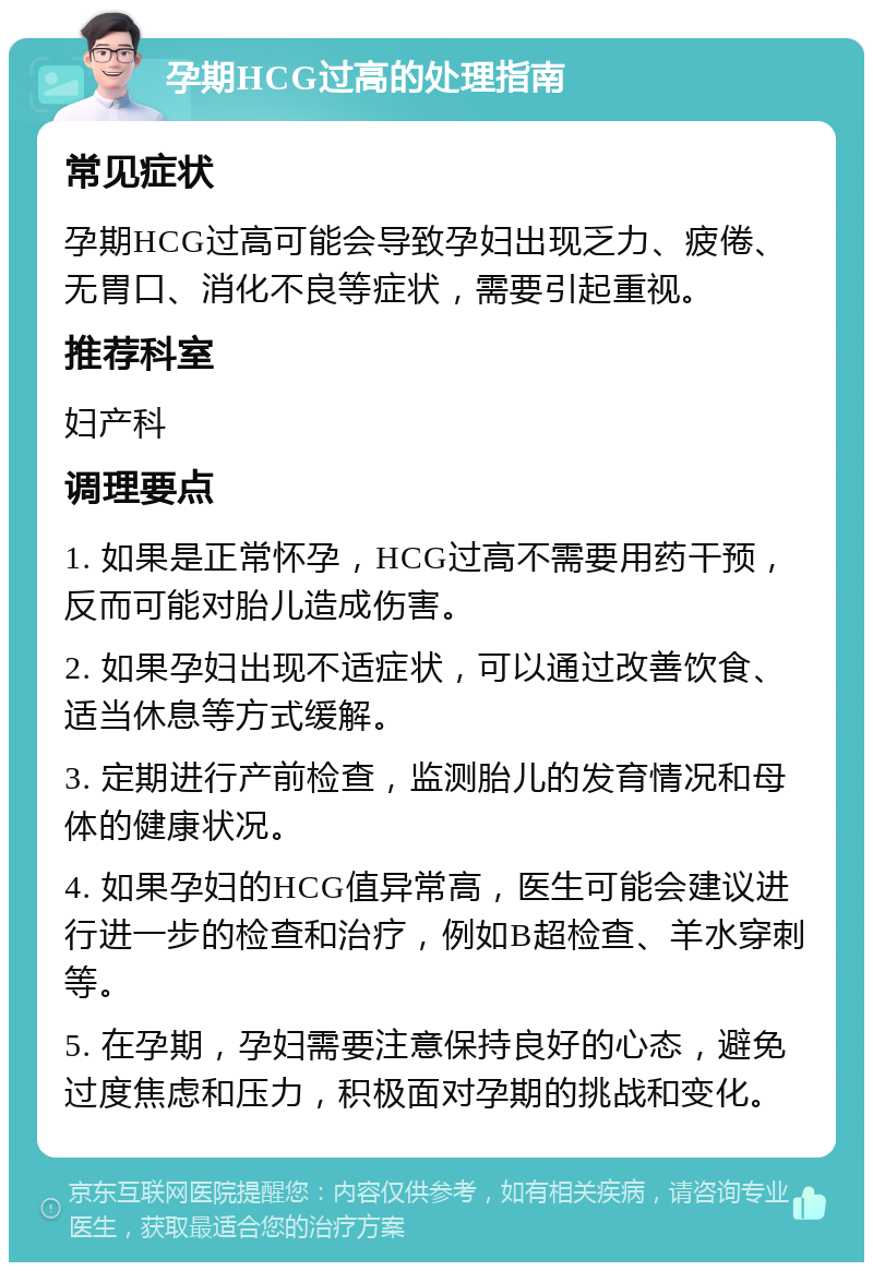 孕期HCG过高的处理指南 常见症状 孕期HCG过高可能会导致孕妇出现乏力、疲倦、无胃口、消化不良等症状，需要引起重视。 推荐科室 妇产科 调理要点 1. 如果是正常怀孕，HCG过高不需要用药干预，反而可能对胎儿造成伤害。 2. 如果孕妇出现不适症状，可以通过改善饮食、适当休息等方式缓解。 3. 定期进行产前检查，监测胎儿的发育情况和母体的健康状况。 4. 如果孕妇的HCG值异常高，医生可能会建议进行进一步的检查和治疗，例如B超检查、羊水穿刺等。 5. 在孕期，孕妇需要注意保持良好的心态，避免过度焦虑和压力，积极面对孕期的挑战和变化。