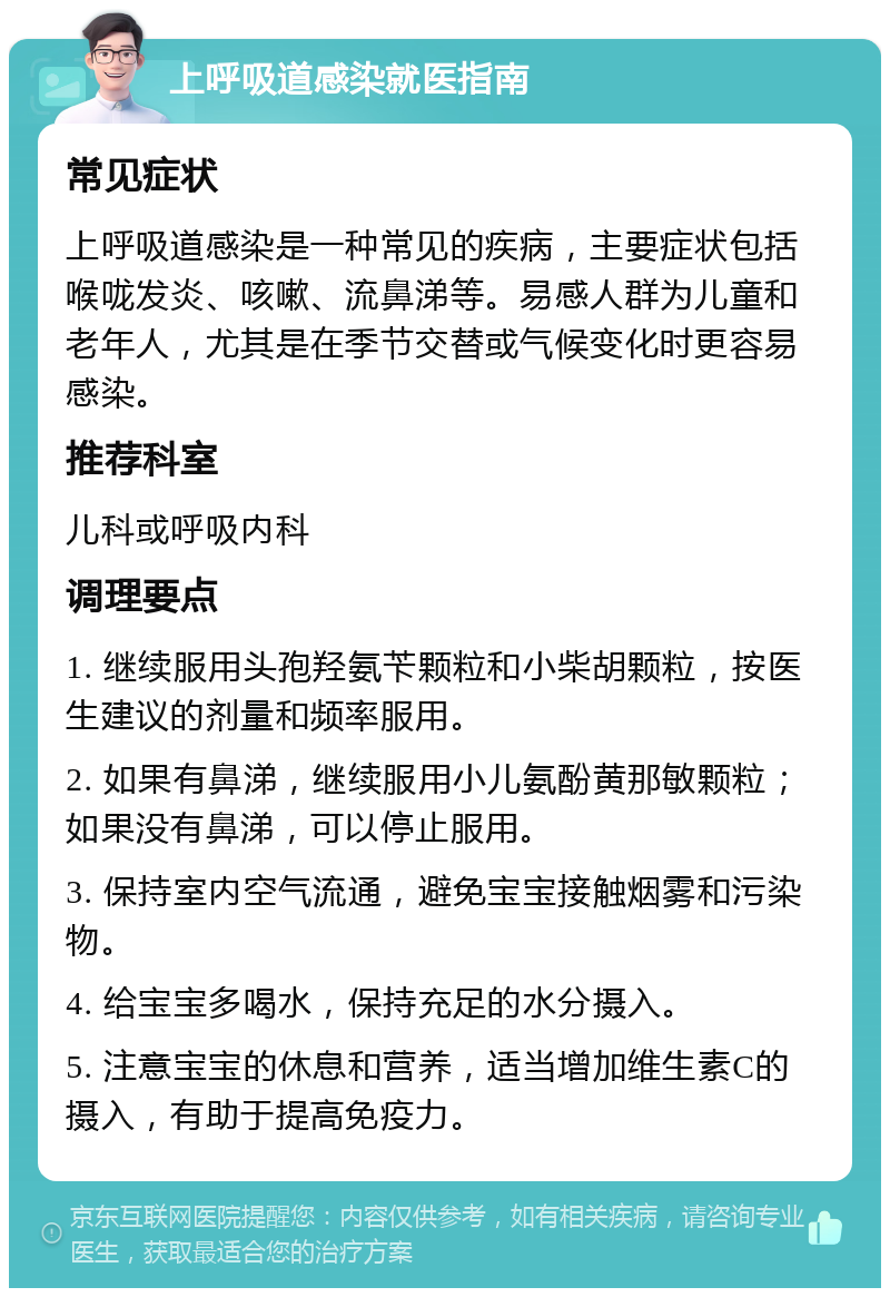 上呼吸道感染就医指南 常见症状 上呼吸道感染是一种常见的疾病，主要症状包括喉咙发炎、咳嗽、流鼻涕等。易感人群为儿童和老年人，尤其是在季节交替或气候变化时更容易感染。 推荐科室 儿科或呼吸内科 调理要点 1. 继续服用头孢羟氨苄颗粒和小柴胡颗粒，按医生建议的剂量和频率服用。 2. 如果有鼻涕，继续服用小儿氨酚黄那敏颗粒；如果没有鼻涕，可以停止服用。 3. 保持室内空气流通，避免宝宝接触烟雾和污染物。 4. 给宝宝多喝水，保持充足的水分摄入。 5. 注意宝宝的休息和营养，适当增加维生素C的摄入，有助于提高免疫力。