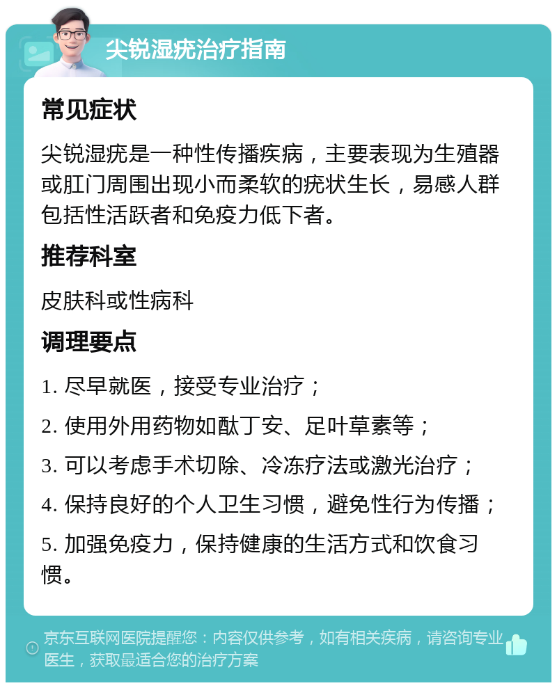 尖锐湿疣治疗指南 常见症状 尖锐湿疣是一种性传播疾病，主要表现为生殖器或肛门周围出现小而柔软的疣状生长，易感人群包括性活跃者和免疫力低下者。 推荐科室 皮肤科或性病科 调理要点 1. 尽早就医，接受专业治疗； 2. 使用外用药物如酞丁安、足叶草素等； 3. 可以考虑手术切除、冷冻疗法或激光治疗； 4. 保持良好的个人卫生习惯，避免性行为传播； 5. 加强免疫力，保持健康的生活方式和饮食习惯。