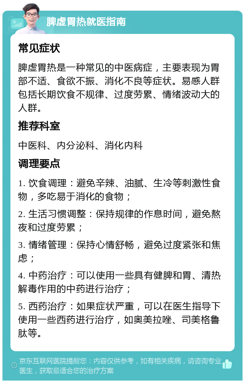 脾虚胃热就医指南 常见症状 脾虚胃热是一种常见的中医病症，主要表现为胃部不适、食欲不振、消化不良等症状。易感人群包括长期饮食不规律、过度劳累、情绪波动大的人群。 推荐科室 中医科、内分泌科、消化内科 调理要点 1. 饮食调理：避免辛辣、油腻、生冷等刺激性食物，多吃易于消化的食物； 2. 生活习惯调整：保持规律的作息时间，避免熬夜和过度劳累； 3. 情绪管理：保持心情舒畅，避免过度紧张和焦虑； 4. 中药治疗：可以使用一些具有健脾和胃、清热解毒作用的中药进行治疗； 5. 西药治疗：如果症状严重，可以在医生指导下使用一些西药进行治疗，如奥美拉唑、司美格鲁肽等。