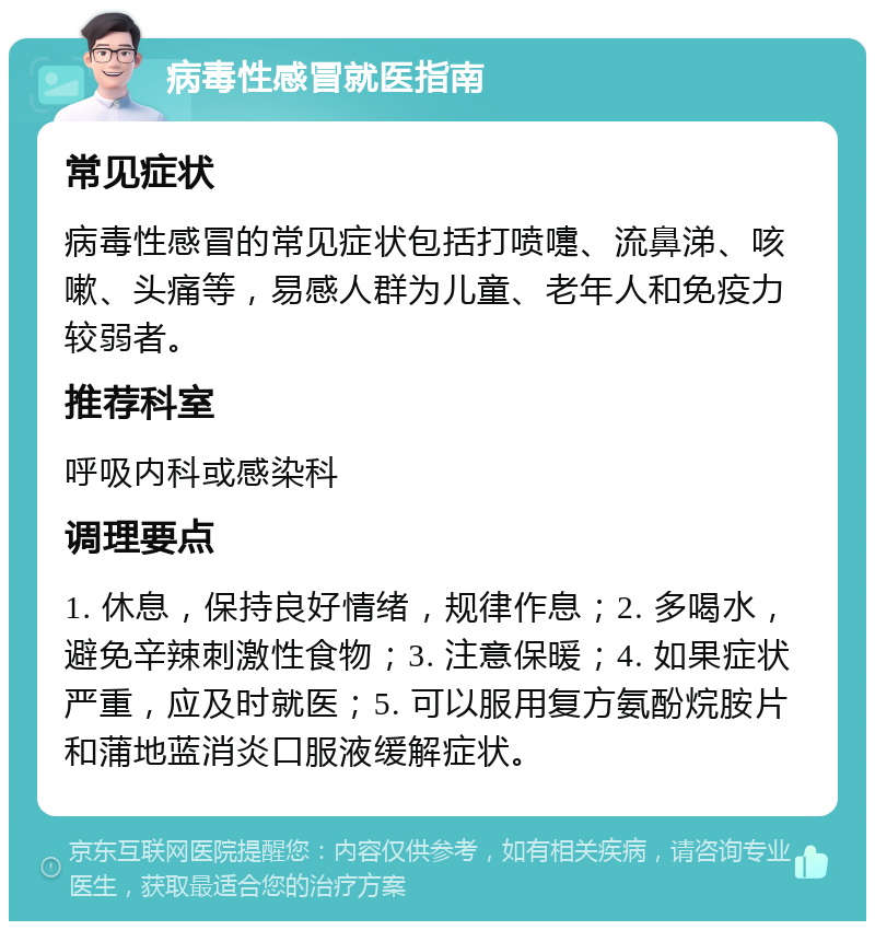 病毒性感冒就医指南 常见症状 病毒性感冒的常见症状包括打喷嚏、流鼻涕、咳嗽、头痛等，易感人群为儿童、老年人和免疫力较弱者。 推荐科室 呼吸内科或感染科 调理要点 1. 休息，保持良好情绪，规律作息；2. 多喝水，避免辛辣刺激性食物；3. 注意保暖；4. 如果症状严重，应及时就医；5. 可以服用复方氨酚烷胺片和蒲地蓝消炎口服液缓解症状。