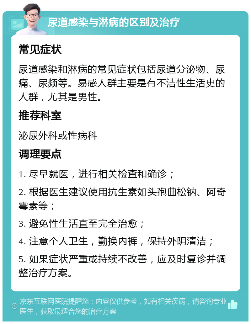 尿道感染与淋病的区别及治疗 常见症状 尿道感染和淋病的常见症状包括尿道分泌物、尿痛、尿频等。易感人群主要是有不洁性生活史的人群，尤其是男性。 推荐科室 泌尿外科或性病科 调理要点 1. 尽早就医，进行相关检查和确诊； 2. 根据医生建议使用抗生素如头孢曲松钠、阿奇霉素等； 3. 避免性生活直至完全治愈； 4. 注意个人卫生，勤换内裤，保持外阴清洁； 5. 如果症状严重或持续不改善，应及时复诊并调整治疗方案。