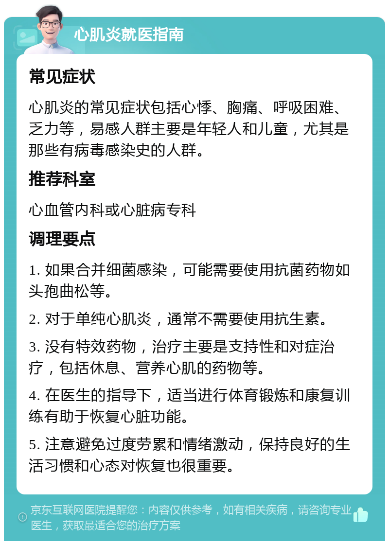 心肌炎就医指南 常见症状 心肌炎的常见症状包括心悸、胸痛、呼吸困难、乏力等，易感人群主要是年轻人和儿童，尤其是那些有病毒感染史的人群。 推荐科室 心血管内科或心脏病专科 调理要点 1. 如果合并细菌感染，可能需要使用抗菌药物如头孢曲松等。 2. 对于单纯心肌炎，通常不需要使用抗生素。 3. 没有特效药物，治疗主要是支持性和对症治疗，包括休息、营养心肌的药物等。 4. 在医生的指导下，适当进行体育锻炼和康复训练有助于恢复心脏功能。 5. 注意避免过度劳累和情绪激动，保持良好的生活习惯和心态对恢复也很重要。