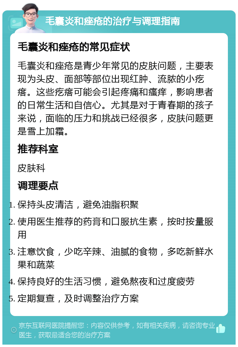 毛囊炎和痤疮的治疗与调理指南 毛囊炎和痤疮的常见症状 毛囊炎和痤疮是青少年常见的皮肤问题，主要表现为头皮、面部等部位出现红肿、流脓的小疙瘩。这些疙瘩可能会引起疼痛和瘙痒，影响患者的日常生活和自信心。尤其是对于青春期的孩子来说，面临的压力和挑战已经很多，皮肤问题更是雪上加霜。 推荐科室 皮肤科 调理要点 保持头皮清洁，避免油脂积聚 使用医生推荐的药膏和口服抗生素，按时按量服用 注意饮食，少吃辛辣、油腻的食物，多吃新鲜水果和蔬菜 保持良好的生活习惯，避免熬夜和过度疲劳 定期复查，及时调整治疗方案