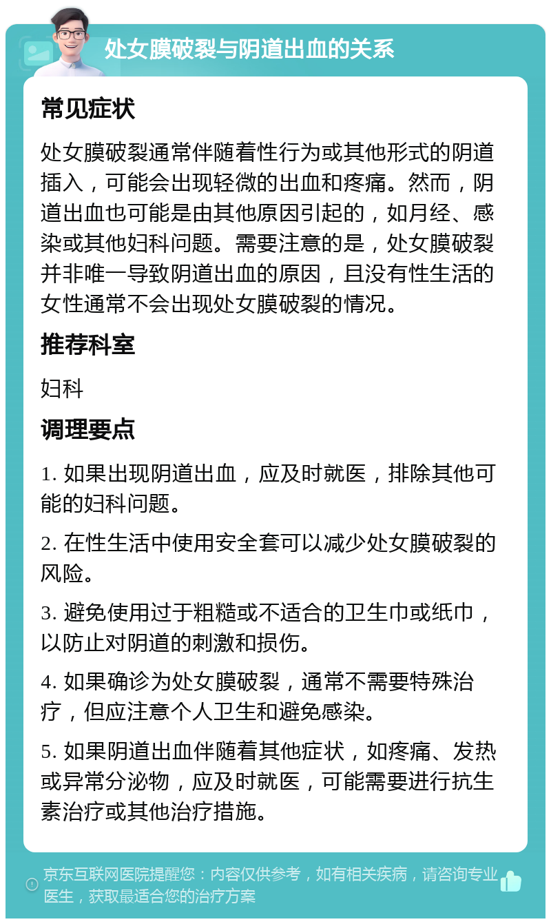 处女膜破裂与阴道出血的关系 常见症状 处女膜破裂通常伴随着性行为或其他形式的阴道插入，可能会出现轻微的出血和疼痛。然而，阴道出血也可能是由其他原因引起的，如月经、感染或其他妇科问题。需要注意的是，处女膜破裂并非唯一导致阴道出血的原因，且没有性生活的女性通常不会出现处女膜破裂的情况。 推荐科室 妇科 调理要点 1. 如果出现阴道出血，应及时就医，排除其他可能的妇科问题。 2. 在性生活中使用安全套可以减少处女膜破裂的风险。 3. 避免使用过于粗糙或不适合的卫生巾或纸巾，以防止对阴道的刺激和损伤。 4. 如果确诊为处女膜破裂，通常不需要特殊治疗，但应注意个人卫生和避免感染。 5. 如果阴道出血伴随着其他症状，如疼痛、发热或异常分泌物，应及时就医，可能需要进行抗生素治疗或其他治疗措施。