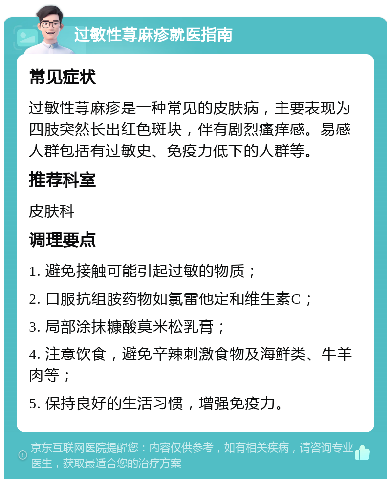 过敏性荨麻疹就医指南 常见症状 过敏性荨麻疹是一种常见的皮肤病，主要表现为四肢突然长出红色斑块，伴有剧烈瘙痒感。易感人群包括有过敏史、免疫力低下的人群等。 推荐科室 皮肤科 调理要点 1. 避免接触可能引起过敏的物质； 2. 口服抗组胺药物如氯雷他定和维生素C； 3. 局部涂抹糠酸莫米松乳膏； 4. 注意饮食，避免辛辣刺激食物及海鲜类、牛羊肉等； 5. 保持良好的生活习惯，增强免疫力。