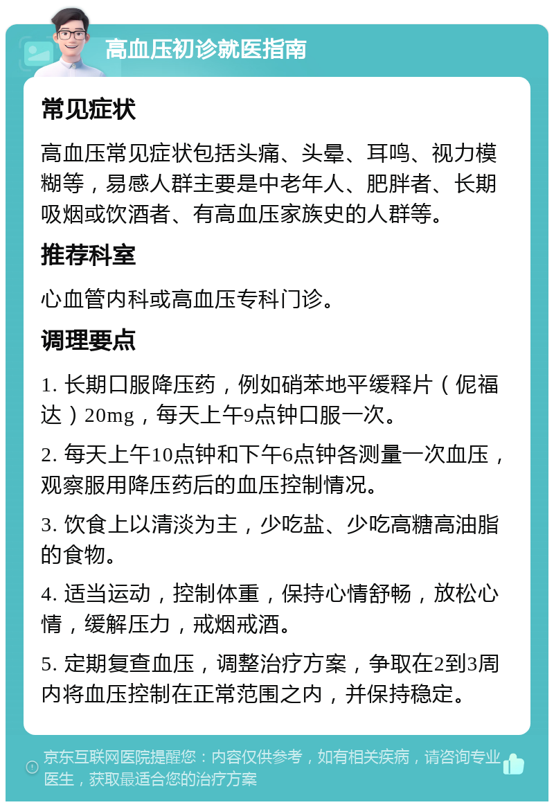 高血压初诊就医指南 常见症状 高血压常见症状包括头痛、头晕、耳鸣、视力模糊等，易感人群主要是中老年人、肥胖者、长期吸烟或饮酒者、有高血压家族史的人群等。 推荐科室 心血管内科或高血压专科门诊。 调理要点 1. 长期口服降压药，例如硝苯地平缓释片（伲福达）20mg，每天上午9点钟口服一次。 2. 每天上午10点钟和下午6点钟各测量一次血压，观察服用降压药后的血压控制情况。 3. 饮食上以清淡为主，少吃盐、少吃高糖高油脂的食物。 4. 适当运动，控制体重，保持心情舒畅，放松心情，缓解压力，戒烟戒酒。 5. 定期复查血压，调整治疗方案，争取在2到3周内将血压控制在正常范围之内，并保持稳定。