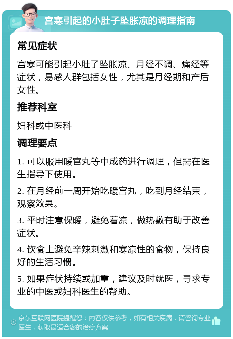 宫寒引起的小肚子坠胀凉的调理指南 常见症状 宫寒可能引起小肚子坠胀凉、月经不调、痛经等症状，易感人群包括女性，尤其是月经期和产后女性。 推荐科室 妇科或中医科 调理要点 1. 可以服用暖宫丸等中成药进行调理，但需在医生指导下使用。 2. 在月经前一周开始吃暖宫丸，吃到月经结束，观察效果。 3. 平时注意保暖，避免着凉，做热敷有助于改善症状。 4. 饮食上避免辛辣刺激和寒凉性的食物，保持良好的生活习惯。 5. 如果症状持续或加重，建议及时就医，寻求专业的中医或妇科医生的帮助。