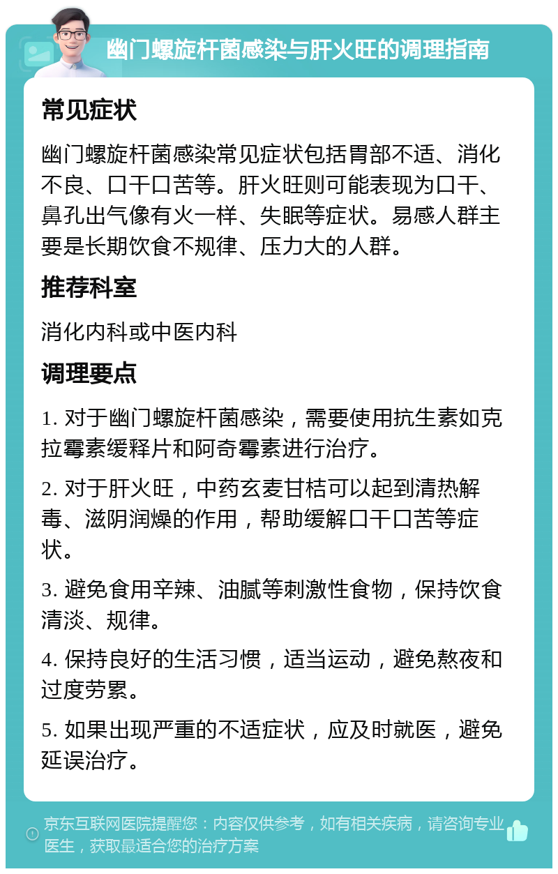 幽门螺旋杆菌感染与肝火旺的调理指南 常见症状 幽门螺旋杆菌感染常见症状包括胃部不适、消化不良、口干口苦等。肝火旺则可能表现为口干、鼻孔出气像有火一样、失眠等症状。易感人群主要是长期饮食不规律、压力大的人群。 推荐科室 消化内科或中医内科 调理要点 1. 对于幽门螺旋杆菌感染，需要使用抗生素如克拉霉素缓释片和阿奇霉素进行治疗。 2. 对于肝火旺，中药玄麦甘桔可以起到清热解毒、滋阴润燥的作用，帮助缓解口干口苦等症状。 3. 避免食用辛辣、油腻等刺激性食物，保持饮食清淡、规律。 4. 保持良好的生活习惯，适当运动，避免熬夜和过度劳累。 5. 如果出现严重的不适症状，应及时就医，避免延误治疗。