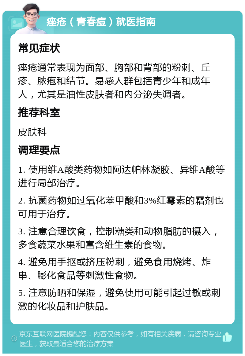 痤疮（青春痘）就医指南 常见症状 痤疮通常表现为面部、胸部和背部的粉刺、丘疹、脓疱和结节。易感人群包括青少年和成年人，尤其是油性皮肤者和内分泌失调者。 推荐科室 皮肤科 调理要点 1. 使用维A酸类药物如阿达帕林凝胶、异维A酸等进行局部治疗。 2. 抗菌药物如过氧化苯甲酸和3%红霉素的霜剂也可用于治疗。 3. 注意合理饮食，控制糖类和动物脂肪的摄入，多食蔬菜水果和富含维生素的食物。 4. 避免用手抠或挤压粉刺，避免食用烧烤、炸串、膨化食品等刺激性食物。 5. 注意防晒和保湿，避免使用可能引起过敏或刺激的化妆品和护肤品。