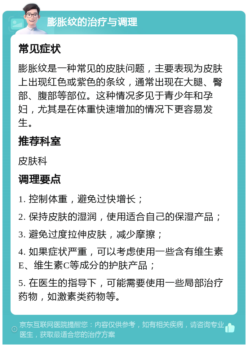 膨胀纹的治疗与调理 常见症状 膨胀纹是一种常见的皮肤问题，主要表现为皮肤上出现红色或紫色的条纹，通常出现在大腿、臀部、腹部等部位。这种情况多见于青少年和孕妇，尤其是在体重快速增加的情况下更容易发生。 推荐科室 皮肤科 调理要点 1. 控制体重，避免过快增长； 2. 保持皮肤的湿润，使用适合自己的保湿产品； 3. 避免过度拉伸皮肤，减少摩擦； 4. 如果症状严重，可以考虑使用一些含有维生素E、维生素C等成分的护肤产品； 5. 在医生的指导下，可能需要使用一些局部治疗药物，如激素类药物等。