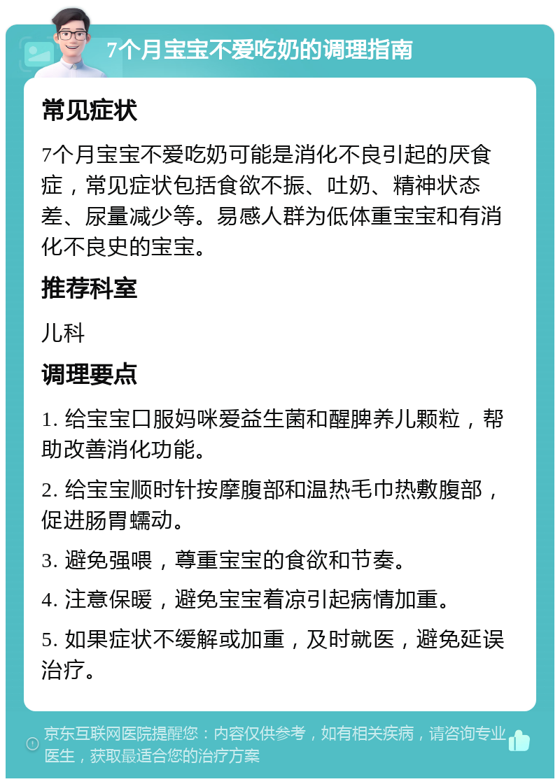 7个月宝宝不爱吃奶的调理指南 常见症状 7个月宝宝不爱吃奶可能是消化不良引起的厌食症，常见症状包括食欲不振、吐奶、精神状态差、尿量减少等。易感人群为低体重宝宝和有消化不良史的宝宝。 推荐科室 儿科 调理要点 1. 给宝宝口服妈咪爱益生菌和醒脾养儿颗粒，帮助改善消化功能。 2. 给宝宝顺时针按摩腹部和温热毛巾热敷腹部，促进肠胃蠕动。 3. 避免强喂，尊重宝宝的食欲和节奏。 4. 注意保暖，避免宝宝着凉引起病情加重。 5. 如果症状不缓解或加重，及时就医，避免延误治疗。