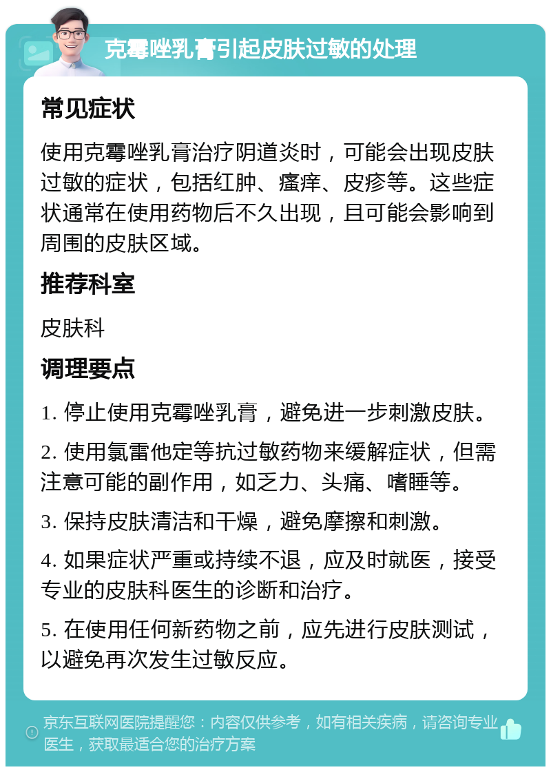 克霉唑乳膏引起皮肤过敏的处理 常见症状 使用克霉唑乳膏治疗阴道炎时，可能会出现皮肤过敏的症状，包括红肿、瘙痒、皮疹等。这些症状通常在使用药物后不久出现，且可能会影响到周围的皮肤区域。 推荐科室 皮肤科 调理要点 1. 停止使用克霉唑乳膏，避免进一步刺激皮肤。 2. 使用氯雷他定等抗过敏药物来缓解症状，但需注意可能的副作用，如乏力、头痛、嗜睡等。 3. 保持皮肤清洁和干燥，避免摩擦和刺激。 4. 如果症状严重或持续不退，应及时就医，接受专业的皮肤科医生的诊断和治疗。 5. 在使用任何新药物之前，应先进行皮肤测试，以避免再次发生过敏反应。