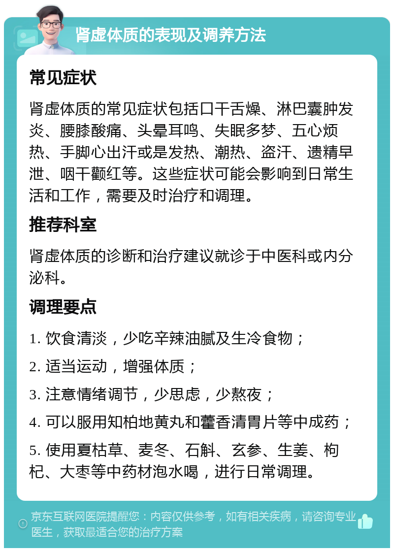 肾虚体质的表现及调养方法 常见症状 肾虚体质的常见症状包括口干舌燥、淋巴囊肿发炎、腰膝酸痛、头晕耳鸣、失眠多梦、五心烦热、手脚心出汗或是发热、潮热、盗汗、遗精早泄、咽干颧红等。这些症状可能会影响到日常生活和工作，需要及时治疗和调理。 推荐科室 肾虚体质的诊断和治疗建议就诊于中医科或内分泌科。 调理要点 1. 饮食清淡，少吃辛辣油腻及生冷食物； 2. 适当运动，增强体质； 3. 注意情绪调节，少思虑，少熬夜； 4. 可以服用知柏地黄丸和藿香清胃片等中成药； 5. 使用夏枯草、麦冬、石斛、玄参、生姜、枸杞、大枣等中药材泡水喝，进行日常调理。