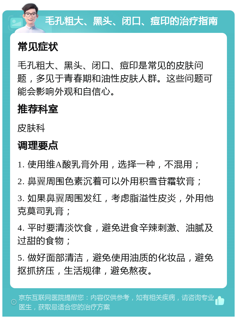 毛孔粗大、黑头、闭口、痘印的治疗指南 常见症状 毛孔粗大、黑头、闭口、痘印是常见的皮肤问题，多见于青春期和油性皮肤人群。这些问题可能会影响外观和自信心。 推荐科室 皮肤科 调理要点 1. 使用维A酸乳膏外用，选择一种，不混用； 2. 鼻翼周围色素沉着可以外用积雪苷霜软膏； 3. 如果鼻翼周围发红，考虑脂溢性皮炎，外用他克莫司乳膏； 4. 平时要清淡饮食，避免进食辛辣刺激、油腻及过甜的食物； 5. 做好面部清洁，避免使用油质的化妆品，避免抠抓挤压，生活规律，避免熬夜。