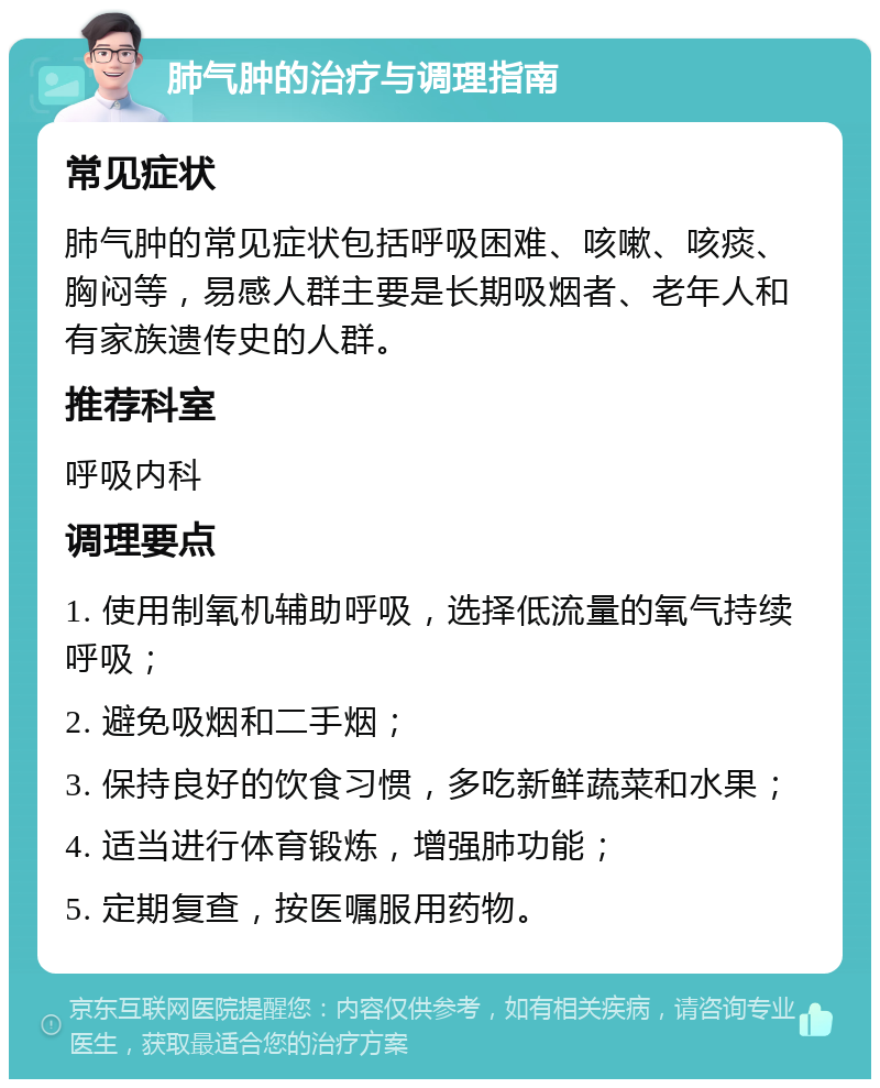 肺气肿的治疗与调理指南 常见症状 肺气肿的常见症状包括呼吸困难、咳嗽、咳痰、胸闷等，易感人群主要是长期吸烟者、老年人和有家族遗传史的人群。 推荐科室 呼吸内科 调理要点 1. 使用制氧机辅助呼吸，选择低流量的氧气持续呼吸； 2. 避免吸烟和二手烟； 3. 保持良好的饮食习惯，多吃新鲜蔬菜和水果； 4. 适当进行体育锻炼，增强肺功能； 5. 定期复查，按医嘱服用药物。