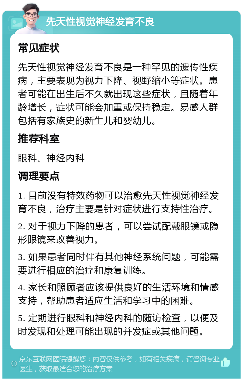 先天性视觉神经发育不良 常见症状 先天性视觉神经发育不良是一种罕见的遗传性疾病，主要表现为视力下降、视野缩小等症状。患者可能在出生后不久就出现这些症状，且随着年龄增长，症状可能会加重或保持稳定。易感人群包括有家族史的新生儿和婴幼儿。 推荐科室 眼科、神经内科 调理要点 1. 目前没有特效药物可以治愈先天性视觉神经发育不良，治疗主要是针对症状进行支持性治疗。 2. 对于视力下降的患者，可以尝试配戴眼镜或隐形眼镜来改善视力。 3. 如果患者同时伴有其他神经系统问题，可能需要进行相应的治疗和康复训练。 4. 家长和照顾者应该提供良好的生活环境和情感支持，帮助患者适应生活和学习中的困难。 5. 定期进行眼科和神经内科的随访检查，以便及时发现和处理可能出现的并发症或其他问题。