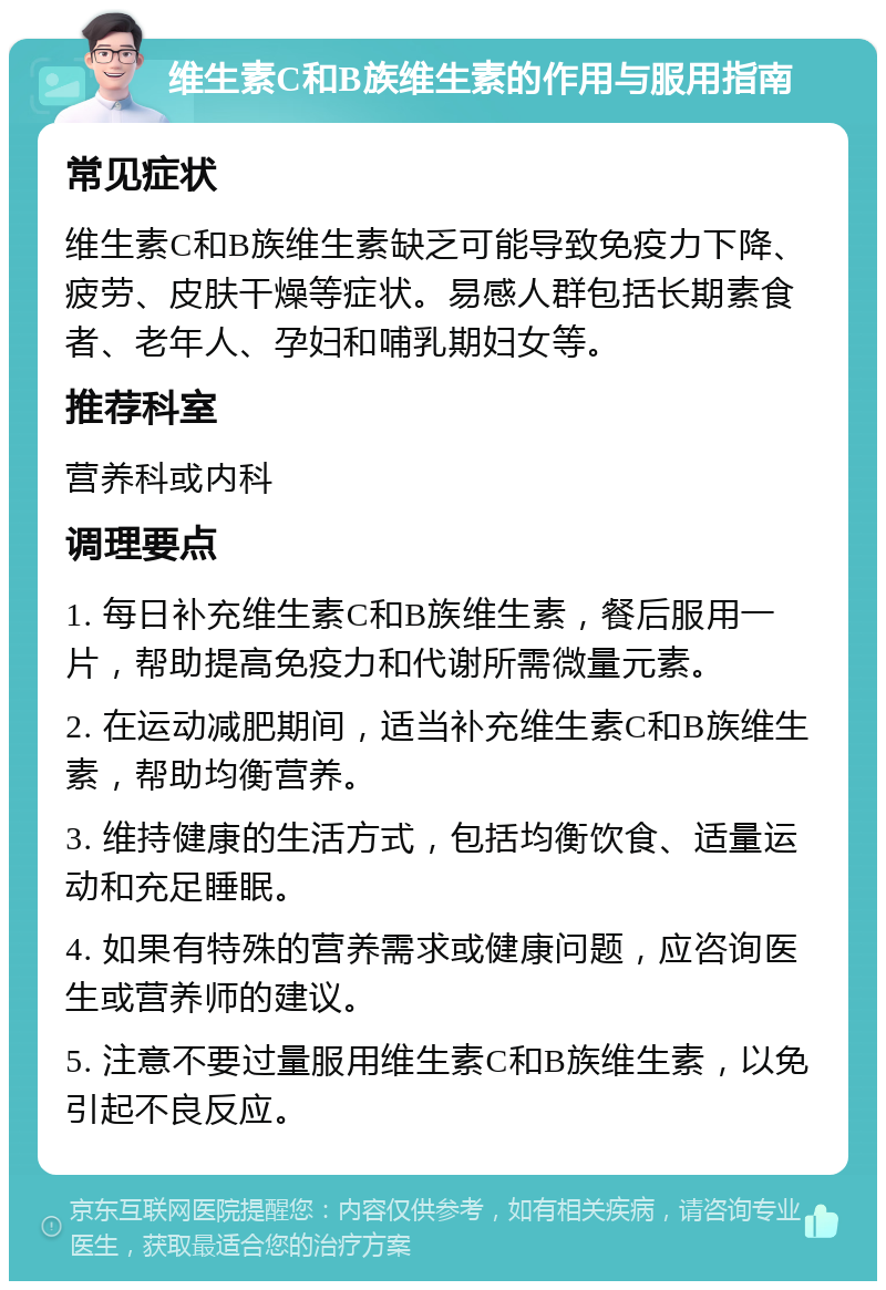 维生素C和B族维生素的作用与服用指南 常见症状 维生素C和B族维生素缺乏可能导致免疫力下降、疲劳、皮肤干燥等症状。易感人群包括长期素食者、老年人、孕妇和哺乳期妇女等。 推荐科室 营养科或内科 调理要点 1. 每日补充维生素C和B族维生素，餐后服用一片，帮助提高免疫力和代谢所需微量元素。 2. 在运动减肥期间，适当补充维生素C和B族维生素，帮助均衡营养。 3. 维持健康的生活方式，包括均衡饮食、适量运动和充足睡眠。 4. 如果有特殊的营养需求或健康问题，应咨询医生或营养师的建议。 5. 注意不要过量服用维生素C和B族维生素，以免引起不良反应。