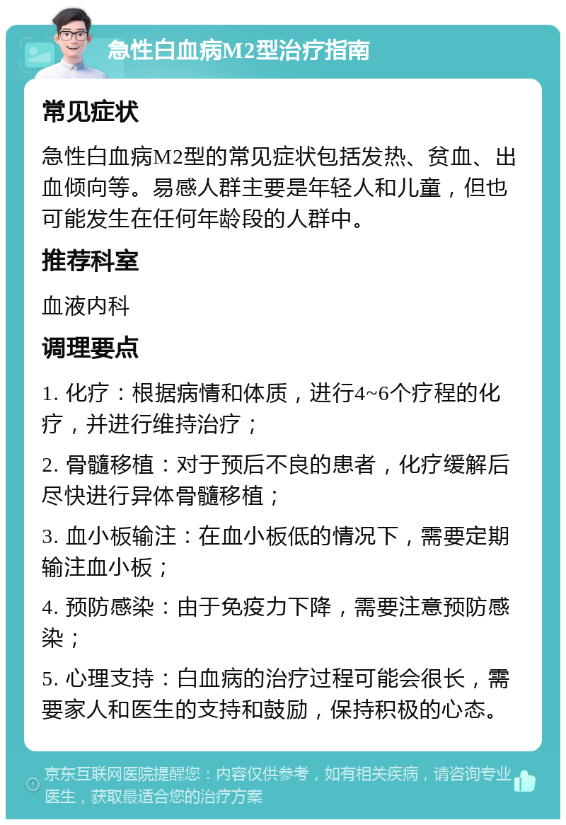 急性白血病M2型治疗指南 常见症状 急性白血病M2型的常见症状包括发热、贫血、出血倾向等。易感人群主要是年轻人和儿童，但也可能发生在任何年龄段的人群中。 推荐科室 血液内科 调理要点 1. 化疗：根据病情和体质，进行4~6个疗程的化疗，并进行维持治疗； 2. 骨髓移植：对于预后不良的患者，化疗缓解后尽快进行异体骨髓移植； 3. 血小板输注：在血小板低的情况下，需要定期输注血小板； 4. 预防感染：由于免疫力下降，需要注意预防感染； 5. 心理支持：白血病的治疗过程可能会很长，需要家人和医生的支持和鼓励，保持积极的心态。