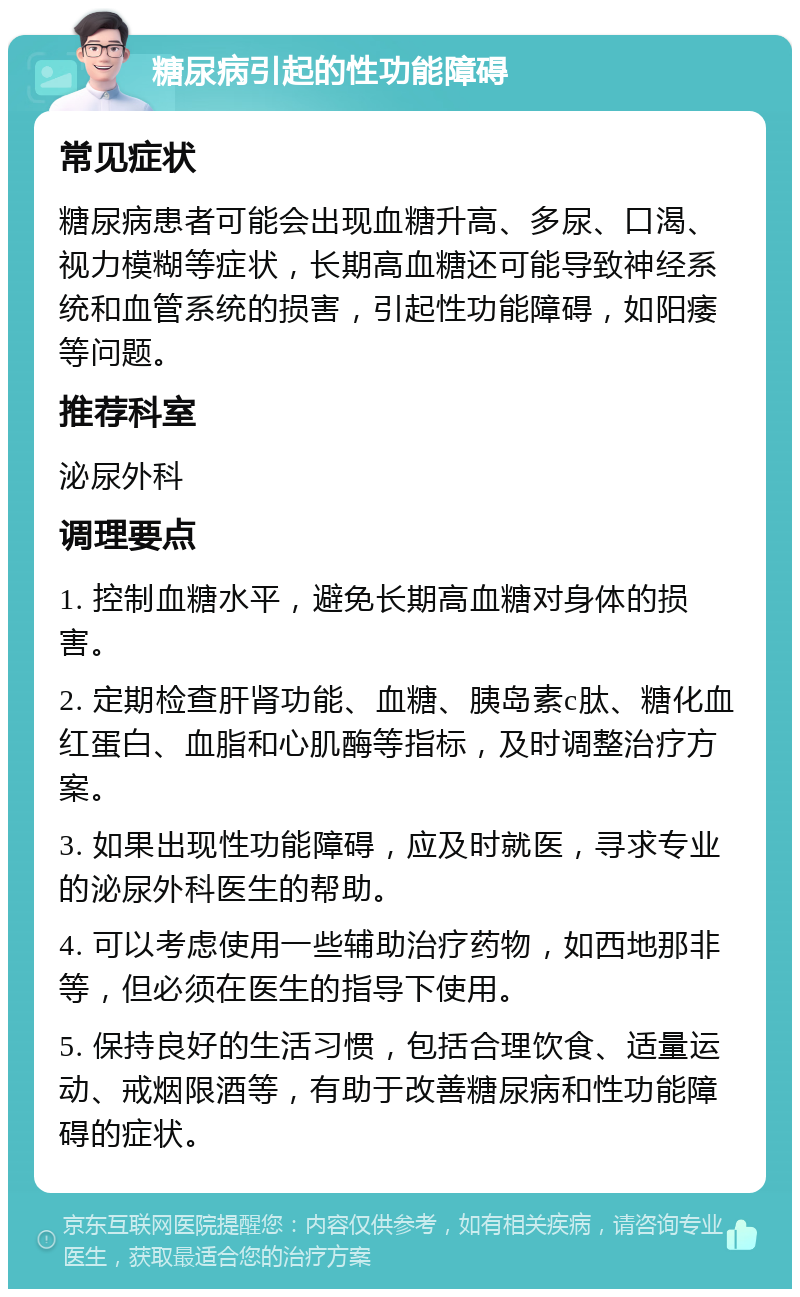 糖尿病引起的性功能障碍 常见症状 糖尿病患者可能会出现血糖升高、多尿、口渴、视力模糊等症状，长期高血糖还可能导致神经系统和血管系统的损害，引起性功能障碍，如阳痿等问题。 推荐科室 泌尿外科 调理要点 1. 控制血糖水平，避免长期高血糖对身体的损害。 2. 定期检查肝肾功能、血糖、胰岛素c肽、糖化血红蛋白、血脂和心肌酶等指标，及时调整治疗方案。 3. 如果出现性功能障碍，应及时就医，寻求专业的泌尿外科医生的帮助。 4. 可以考虑使用一些辅助治疗药物，如西地那非等，但必须在医生的指导下使用。 5. 保持良好的生活习惯，包括合理饮食、适量运动、戒烟限酒等，有助于改善糖尿病和性功能障碍的症状。