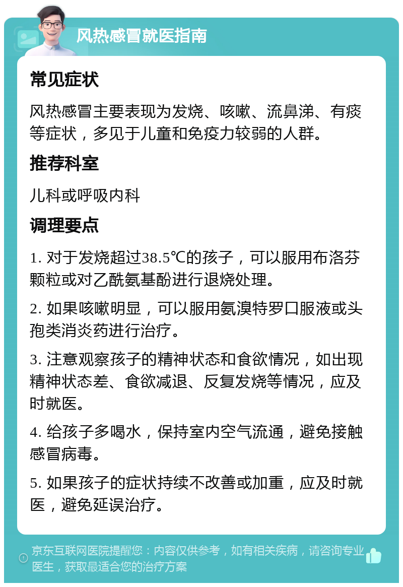 风热感冒就医指南 常见症状 风热感冒主要表现为发烧、咳嗽、流鼻涕、有痰等症状，多见于儿童和免疫力较弱的人群。 推荐科室 儿科或呼吸内科 调理要点 1. 对于发烧超过38.5℃的孩子，可以服用布洛芬颗粒或对乙酰氨基酚进行退烧处理。 2. 如果咳嗽明显，可以服用氨溴特罗口服液或头孢类消炎药进行治疗。 3. 注意观察孩子的精神状态和食欲情况，如出现精神状态差、食欲减退、反复发烧等情况，应及时就医。 4. 给孩子多喝水，保持室内空气流通，避免接触感冒病毒。 5. 如果孩子的症状持续不改善或加重，应及时就医，避免延误治疗。