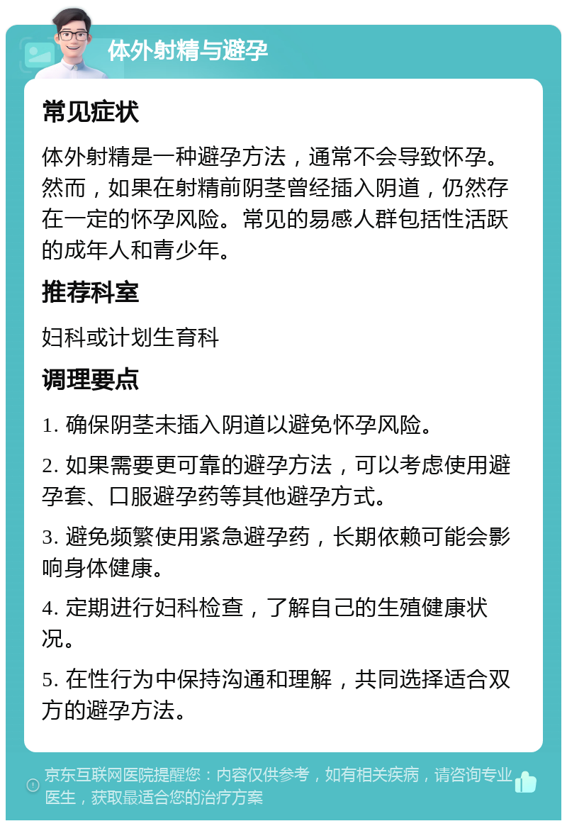 体外射精与避孕 常见症状 体外射精是一种避孕方法，通常不会导致怀孕。然而，如果在射精前阴茎曾经插入阴道，仍然存在一定的怀孕风险。常见的易感人群包括性活跃的成年人和青少年。 推荐科室 妇科或计划生育科 调理要点 1. 确保阴茎未插入阴道以避免怀孕风险。 2. 如果需要更可靠的避孕方法，可以考虑使用避孕套、口服避孕药等其他避孕方式。 3. 避免频繁使用紧急避孕药，长期依赖可能会影响身体健康。 4. 定期进行妇科检查，了解自己的生殖健康状况。 5. 在性行为中保持沟通和理解，共同选择适合双方的避孕方法。