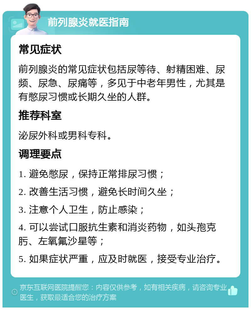 前列腺炎就医指南 常见症状 前列腺炎的常见症状包括尿等待、射精困难、尿频、尿急、尿痛等，多见于中老年男性，尤其是有憋尿习惯或长期久坐的人群。 推荐科室 泌尿外科或男科专科。 调理要点 1. 避免憋尿，保持正常排尿习惯； 2. 改善生活习惯，避免长时间久坐； 3. 注意个人卫生，防止感染； 4. 可以尝试口服抗生素和消炎药物，如头孢克肟、左氧氟沙星等； 5. 如果症状严重，应及时就医，接受专业治疗。