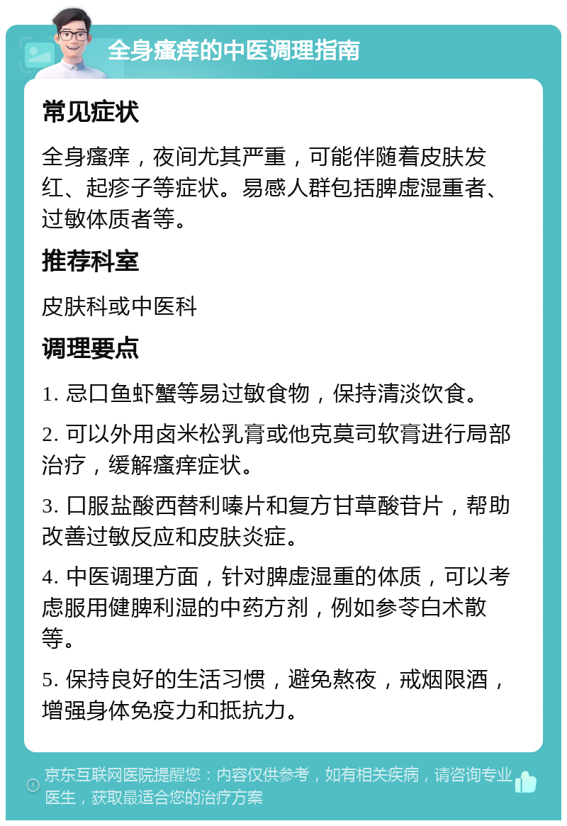 全身瘙痒的中医调理指南 常见症状 全身瘙痒，夜间尤其严重，可能伴随着皮肤发红、起疹子等症状。易感人群包括脾虚湿重者、过敏体质者等。 推荐科室 皮肤科或中医科 调理要点 1. 忌口鱼虾蟹等易过敏食物，保持清淡饮食。 2. 可以外用卤米松乳膏或他克莫司软膏进行局部治疗，缓解瘙痒症状。 3. 口服盐酸西替利嗪片和复方甘草酸苷片，帮助改善过敏反应和皮肤炎症。 4. 中医调理方面，针对脾虚湿重的体质，可以考虑服用健脾利湿的中药方剂，例如参苓白术散等。 5. 保持良好的生活习惯，避免熬夜，戒烟限酒，增强身体免疫力和抵抗力。