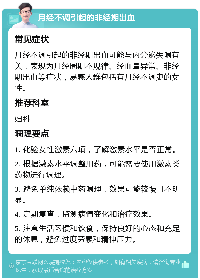 月经不调引起的非经期出血 常见症状 月经不调引起的非经期出血可能与内分泌失调有关，表现为月经周期不规律、经血量异常、非经期出血等症状，易感人群包括有月经不调史的女性。 推荐科室 妇科 调理要点 1. 化验女性激素六项，了解激素水平是否正常。 2. 根据激素水平调整用药，可能需要使用激素类药物进行调理。 3. 避免单纯依赖中药调理，效果可能较慢且不明显。 4. 定期复查，监测病情变化和治疗效果。 5. 注意生活习惯和饮食，保持良好的心态和充足的休息，避免过度劳累和精神压力。