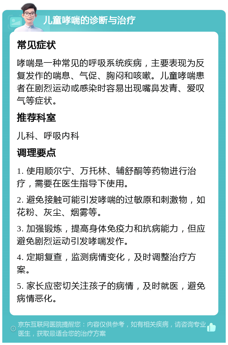 儿童哮喘的诊断与治疗 常见症状 哮喘是一种常见的呼吸系统疾病，主要表现为反复发作的喘息、气促、胸闷和咳嗽。儿童哮喘患者在剧烈运动或感染时容易出现嘴鼻发青、爱叹气等症状。 推荐科室 儿科、呼吸内科 调理要点 1. 使用顺尔宁、万托林、辅舒酮等药物进行治疗，需要在医生指导下使用。 2. 避免接触可能引发哮喘的过敏原和刺激物，如花粉、灰尘、烟雾等。 3. 加强锻炼，提高身体免疫力和抗病能力，但应避免剧烈运动引发哮喘发作。 4. 定期复查，监测病情变化，及时调整治疗方案。 5. 家长应密切关注孩子的病情，及时就医，避免病情恶化。