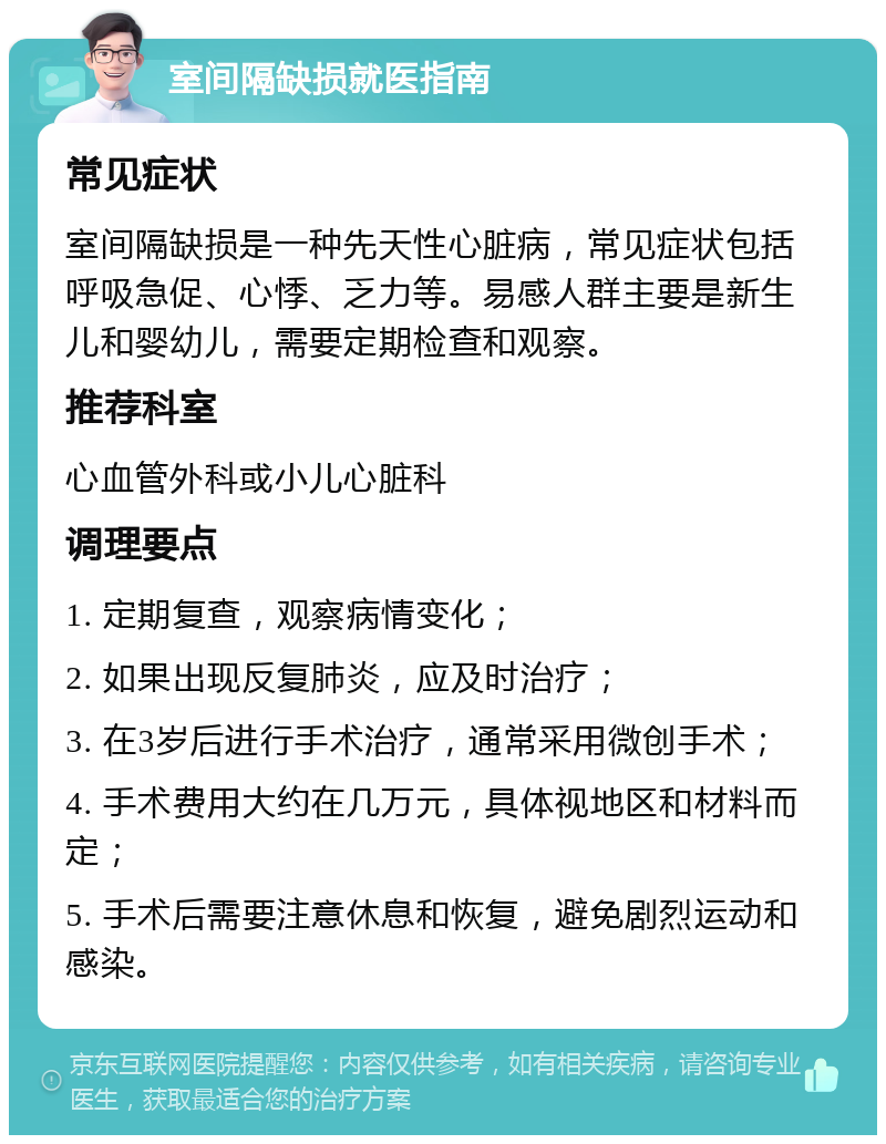 室间隔缺损就医指南 常见症状 室间隔缺损是一种先天性心脏病，常见症状包括呼吸急促、心悸、乏力等。易感人群主要是新生儿和婴幼儿，需要定期检查和观察。 推荐科室 心血管外科或小儿心脏科 调理要点 1. 定期复查，观察病情变化； 2. 如果出现反复肺炎，应及时治疗； 3. 在3岁后进行手术治疗，通常采用微创手术； 4. 手术费用大约在几万元，具体视地区和材料而定； 5. 手术后需要注意休息和恢复，避免剧烈运动和感染。